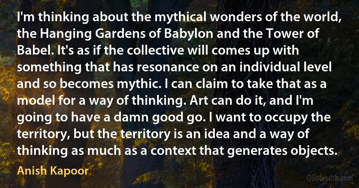 I'm thinking about the mythical wonders of the world, the Hanging Gardens of Babylon and the Tower of Babel. It's as if the collective will comes up with something that has resonance on an individual level and so becomes mythic. I can claim to take that as a model for a way of thinking. Art can do it, and I'm going to have a damn good go. I want to occupy the territory, but the territory is an idea and a way of thinking as much as a context that generates objects. (Anish Kapoor)