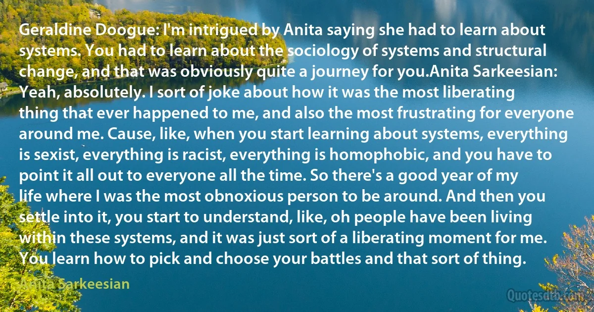 Geraldine Doogue: I'm intrigued by Anita saying she had to learn about systems. You had to learn about the sociology of systems and structural change, and that was obviously quite a journey for you.Anita Sarkeesian: Yeah, absolutely. I sort of joke about how it was the most liberating thing that ever happened to me, and also the most frustrating for everyone around me. Cause, like, when you start learning about systems, everything is sexist, everything is racist, everything is homophobic, and you have to point it all out to everyone all the time. So there's a good year of my life where I was the most obnoxious person to be around. And then you settle into it, you start to understand, like, oh people have been living within these systems, and it was just sort of a liberating moment for me. You learn how to pick and choose your battles and that sort of thing. (Anita Sarkeesian)