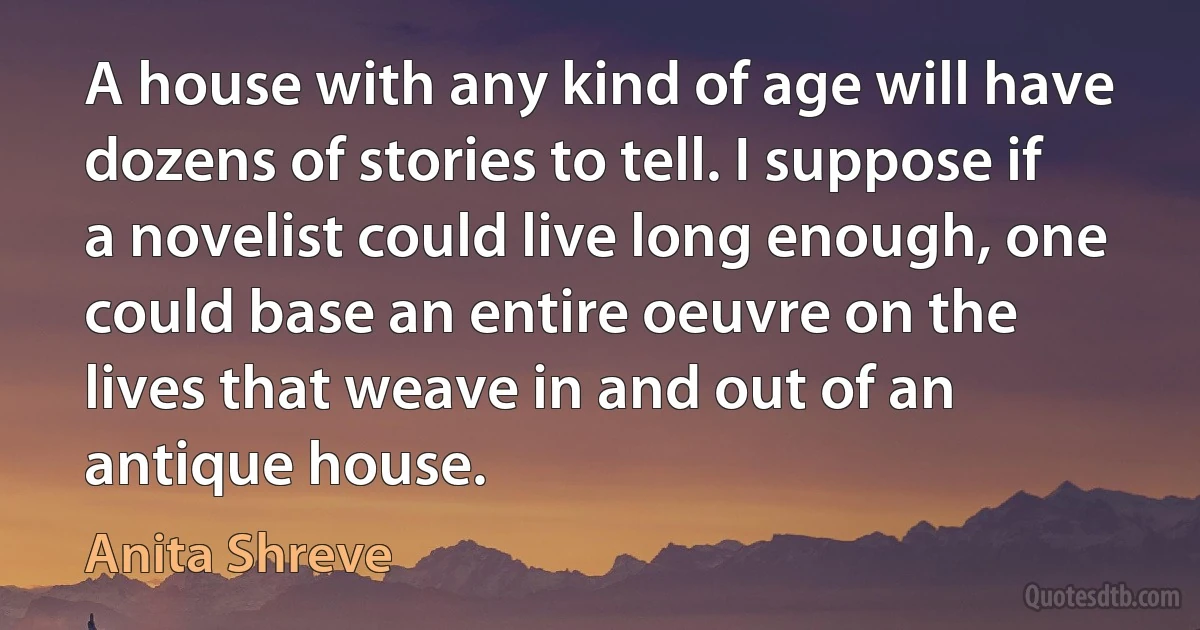 A house with any kind of age will have dozens of stories to tell. I suppose if a novelist could live long enough, one could base an entire oeuvre on the lives that weave in and out of an antique house. (Anita Shreve)