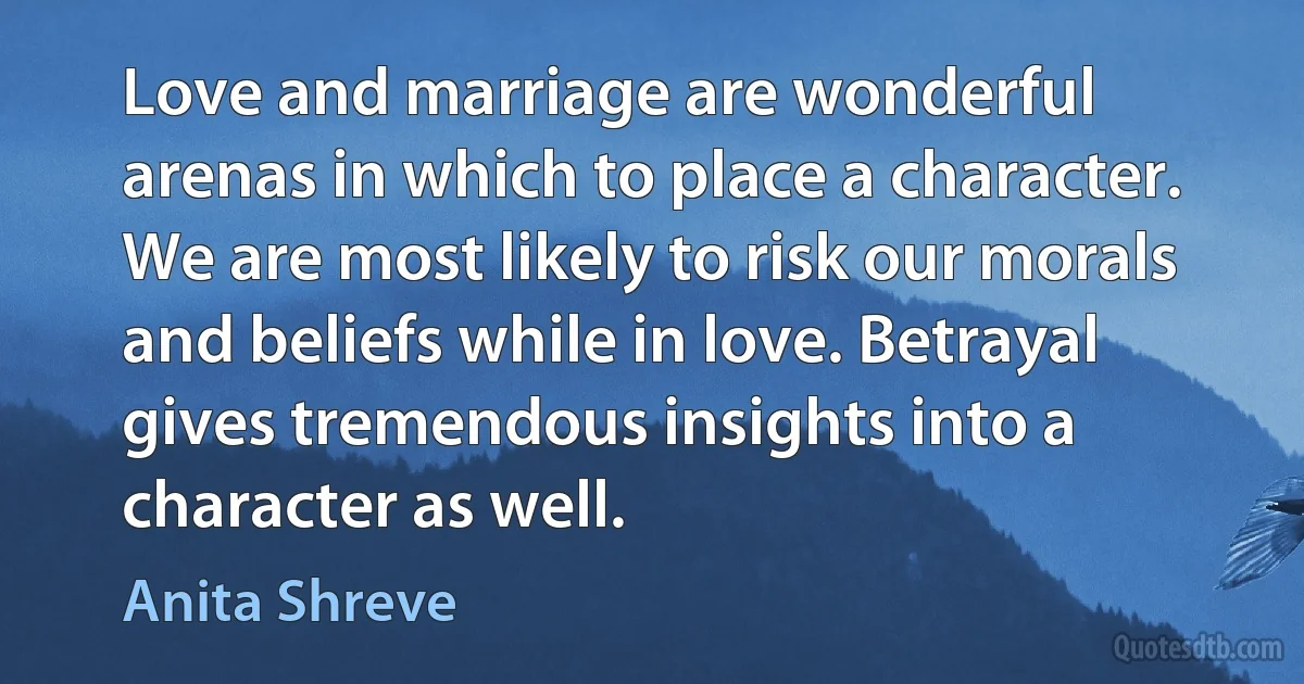 Love and marriage are wonderful arenas in which to place a character. We are most likely to risk our morals and beliefs while in love. Betrayal gives tremendous insights into a character as well. (Anita Shreve)