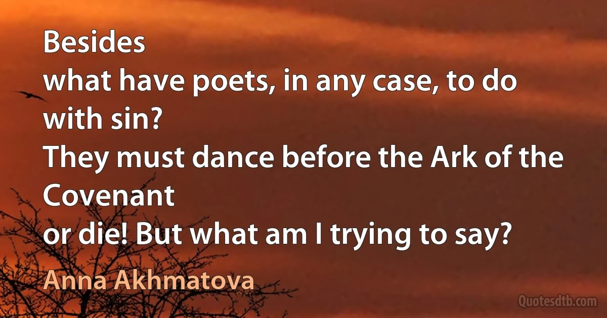 Besides
what have poets, in any case, to do with sin?
They must dance before the Ark of the Covenant
or die! But what am I trying to say? (Anna Akhmatova)