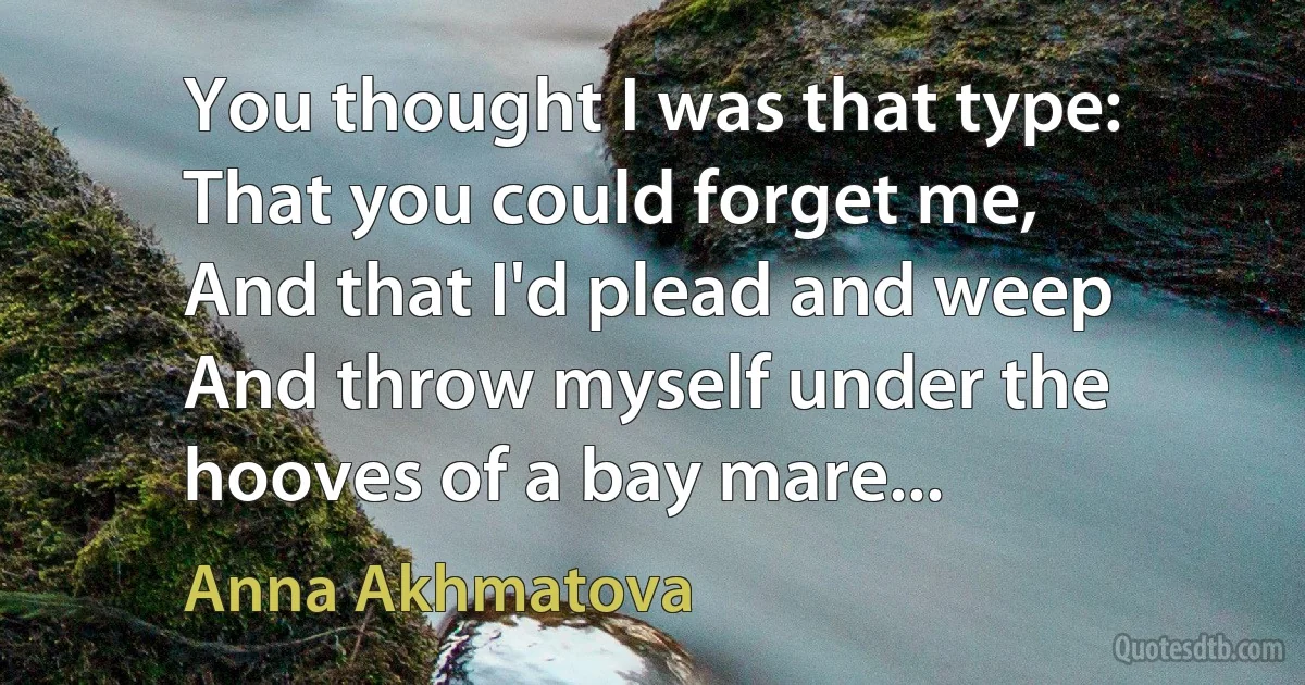 You thought I was that type:
That you could forget me,
And that I'd plead and weep
And throw myself under the hooves of a bay mare... (Anna Akhmatova)