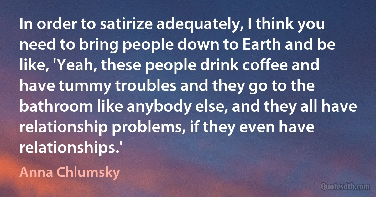 In order to satirize adequately, I think you need to bring people down to Earth and be like, 'Yeah, these people drink coffee and have tummy troubles and they go to the bathroom like anybody else, and they all have relationship problems, if they even have relationships.' (Anna Chlumsky)