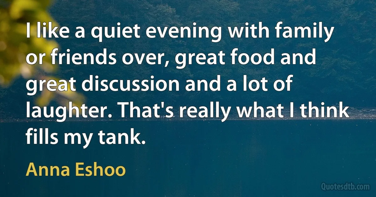 I like a quiet evening with family or friends over, great food and great discussion and a lot of laughter. That's really what I think fills my tank. (Anna Eshoo)