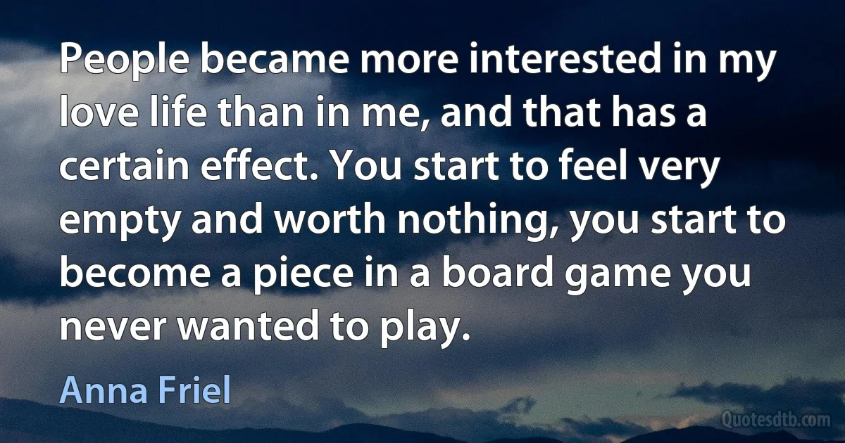 People became more interested in my love life than in me, and that has a certain effect. You start to feel very empty and worth nothing, you start to become a piece in a board game you never wanted to play. (Anna Friel)