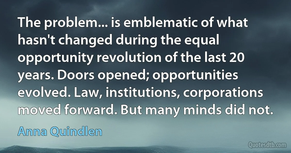 The problem... is emblematic of what hasn't changed during the equal opportunity revolution of the last 20 years. Doors opened; opportunities evolved. Law, institutions, corporations moved forward. But many minds did not. (Anna Quindlen)