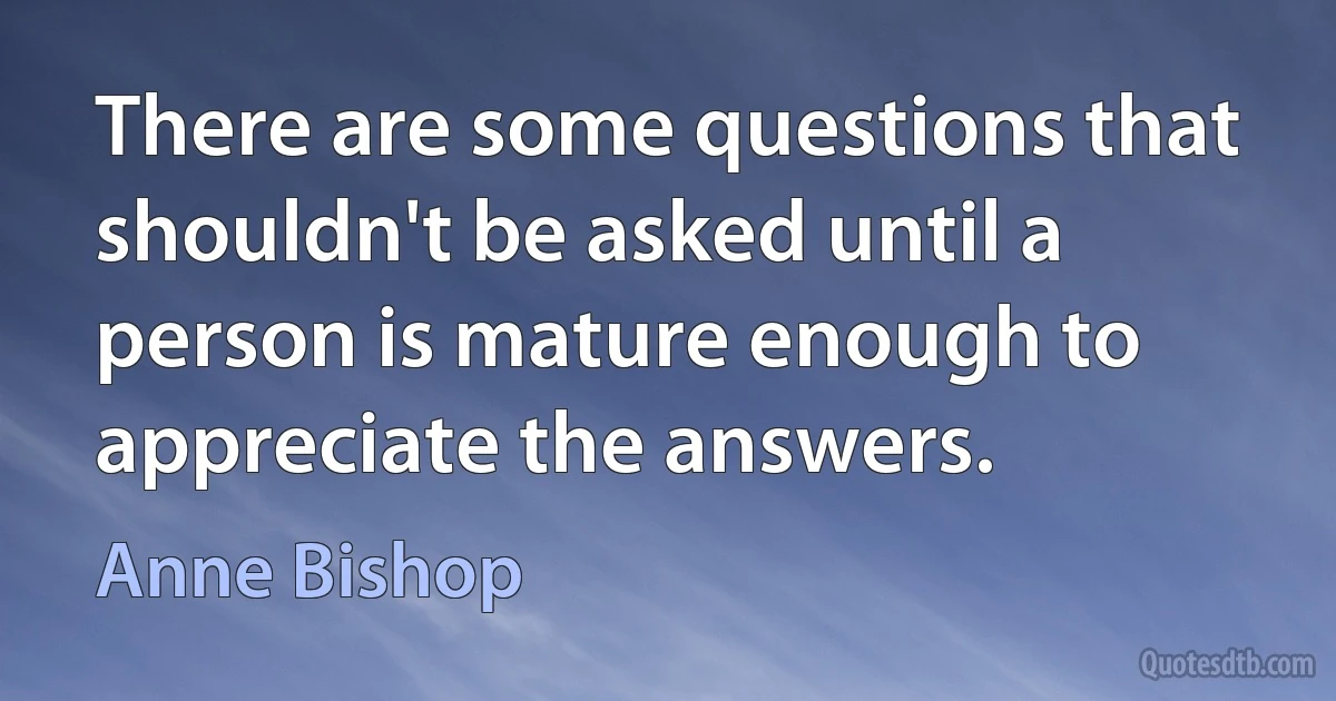 There are some questions that shouldn't be asked until a person is mature enough to appreciate the answers. (Anne Bishop)