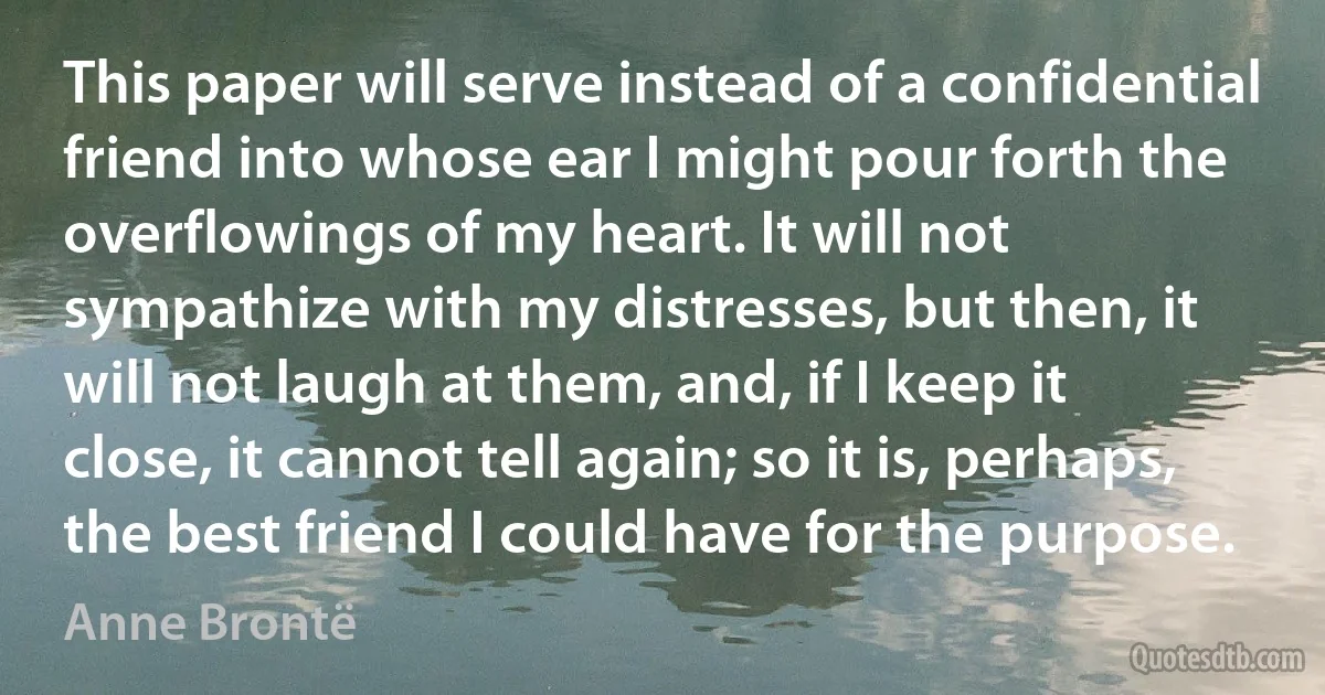 This paper will serve instead of a confidential friend into whose ear I might pour forth the overflowings of my heart. It will not sympathize with my distresses, but then, it will not laugh at them, and, if I keep it close, it cannot tell again; so it is, perhaps, the best friend I could have for the purpose. (Anne Brontë)