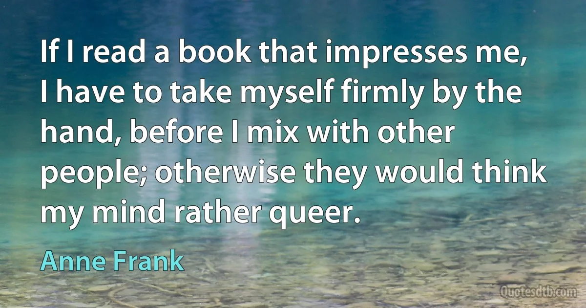 If I read a book that impresses me, I have to take myself firmly by the hand, before I mix with other people; otherwise they would think my mind rather queer. (Anne Frank)