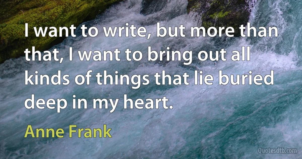 I want to write, but more than that, I want to bring out all kinds of things that lie buried deep in my heart. (Anne Frank)