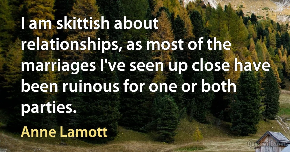 I am skittish about relationships, as most of the marriages I've seen up close have been ruinous for one or both parties. (Anne Lamott)