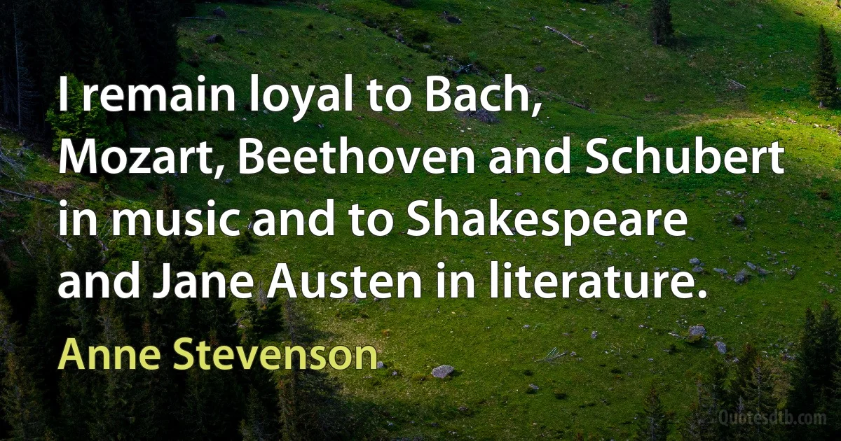 I remain loyal to Bach, Mozart, Beethoven and Schubert in music and to Shakespeare and Jane Austen in literature. (Anne Stevenson)