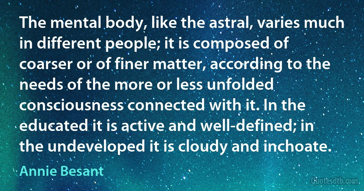 The mental body, like the astral, varies much in different people; it is composed of coarser or of finer matter, according to the needs of the more or less unfolded consciousness connected with it. In the educated it is active and well-defined; in the undeveloped it is cloudy and inchoate. (Annie Besant)