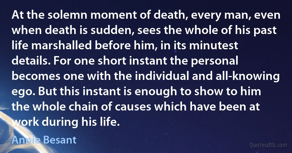 At the solemn moment of death, every man, even when death is sudden, sees the whole of his past life marshalled before him, in its minutest details. For one short instant the personal becomes one with the individual and all-knowing ego. But this instant is enough to show to him the whole chain of causes which have been at work during his life. (Annie Besant)