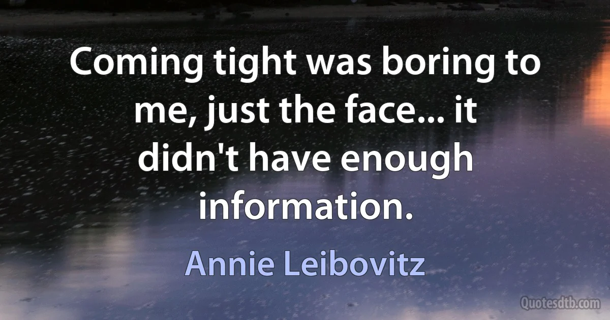 Coming tight was boring to me, just the face... it didn't have enough information. (Annie Leibovitz)