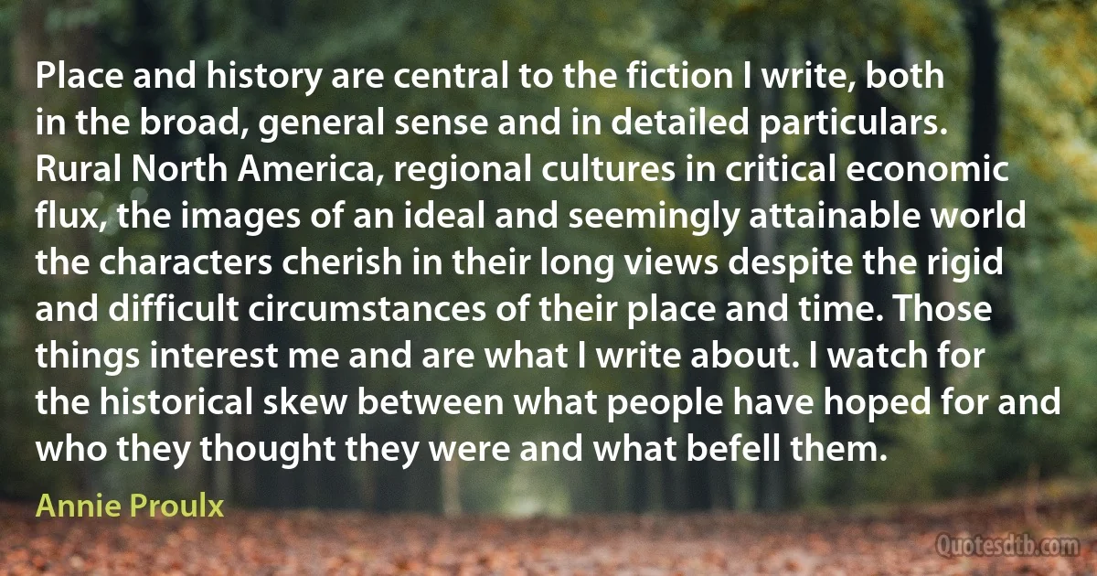 Place and history are central to the fiction I write, both in the broad, general sense and in detailed particulars. Rural North America, regional cultures in critical economic flux, the images of an ideal and seemingly attainable world the characters cherish in their long views despite the rigid and difficult circumstances of their place and time. Those things interest me and are what I write about. I watch for the historical skew between what people have hoped for and who they thought they were and what befell them. (Annie Proulx)