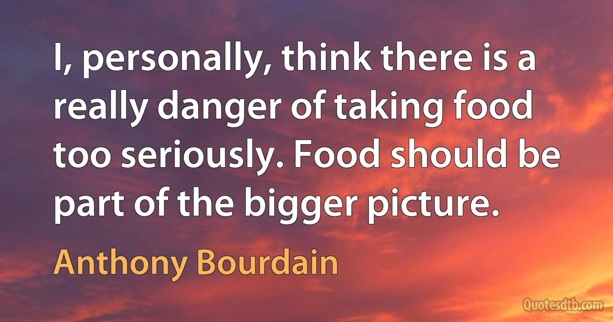 I, personally, think there is a really danger of taking food too seriously. Food should be part of the bigger picture. (Anthony Bourdain)