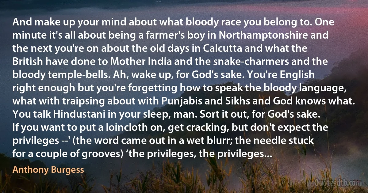 And make up your mind about what bloody race you belong to. One minute it's all about being a farmer's boy in Northamptonshire and the next you're on about the old days in Calcutta and what the British have done to Mother India and the snake-charmers and the bloody temple-bells. Ah, wake up, for God's sake. You're English right enough but you're forgetting how to speak the bloody language, what with traipsing about with Punjabis and Sikhs and God knows what. You talk Hindustani in your sleep, man. Sort it out, for God's sake. If you want to put a loincloth on, get cracking, but don't expect the privileges --' (the word came out in a wet blurr; the needle stuck for a couple of grooves) ‘the privileges, the privileges... (Anthony Burgess)