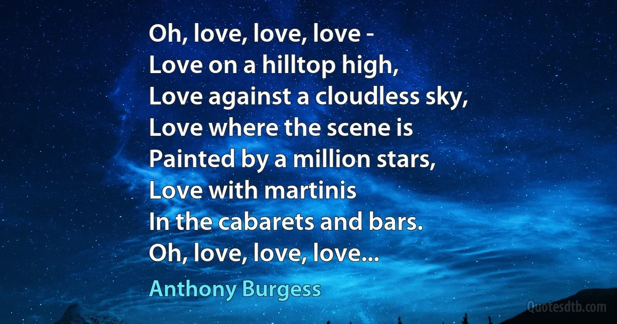 Oh, love, love, love -
Love on a hilltop high,
Love against a cloudless sky,
Love where the scene is
Painted by a million stars,
Love with martinis
In the cabarets and bars.
Oh, love, love, love... (Anthony Burgess)