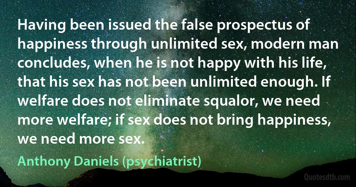 Having been issued the false prospectus of happiness through unlimited sex, modern man concludes, when he is not happy with his life, that his sex has not been unlimited enough. If welfare does not eliminate squalor, we need more welfare; if sex does not bring happiness, we need more sex. (Anthony Daniels (psychiatrist))