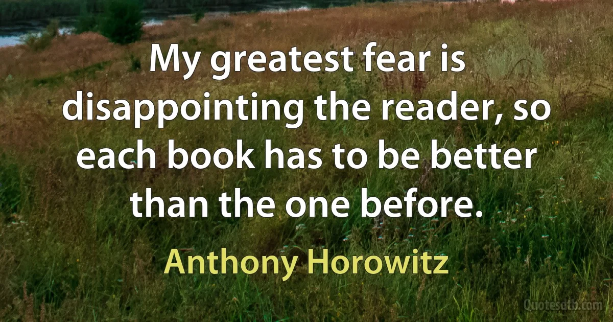 My greatest fear is disappointing the reader, so each book has to be better than the one before. (Anthony Horowitz)