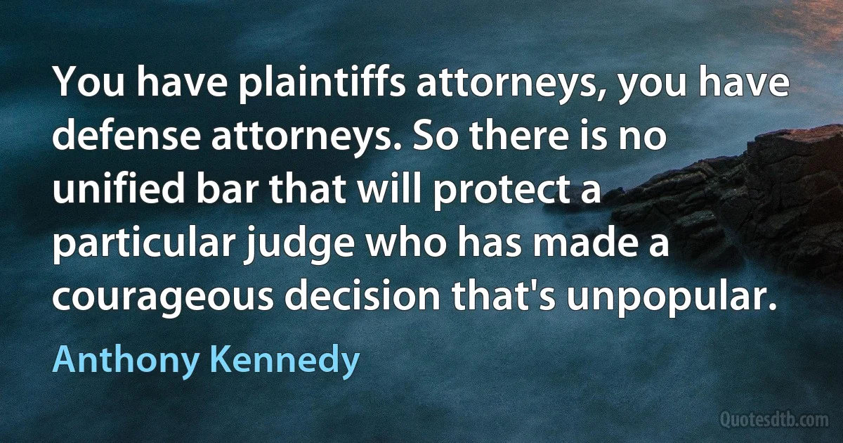 You have plaintiffs attorneys, you have defense attorneys. So there is no unified bar that will protect a particular judge who has made a courageous decision that's unpopular. (Anthony Kennedy)