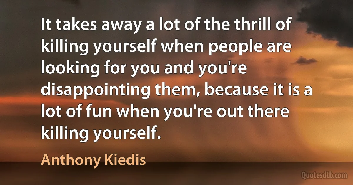 It takes away a lot of the thrill of killing yourself when people are looking for you and you're disappointing them, because it is a lot of fun when you're out there killing yourself. (Anthony Kiedis)