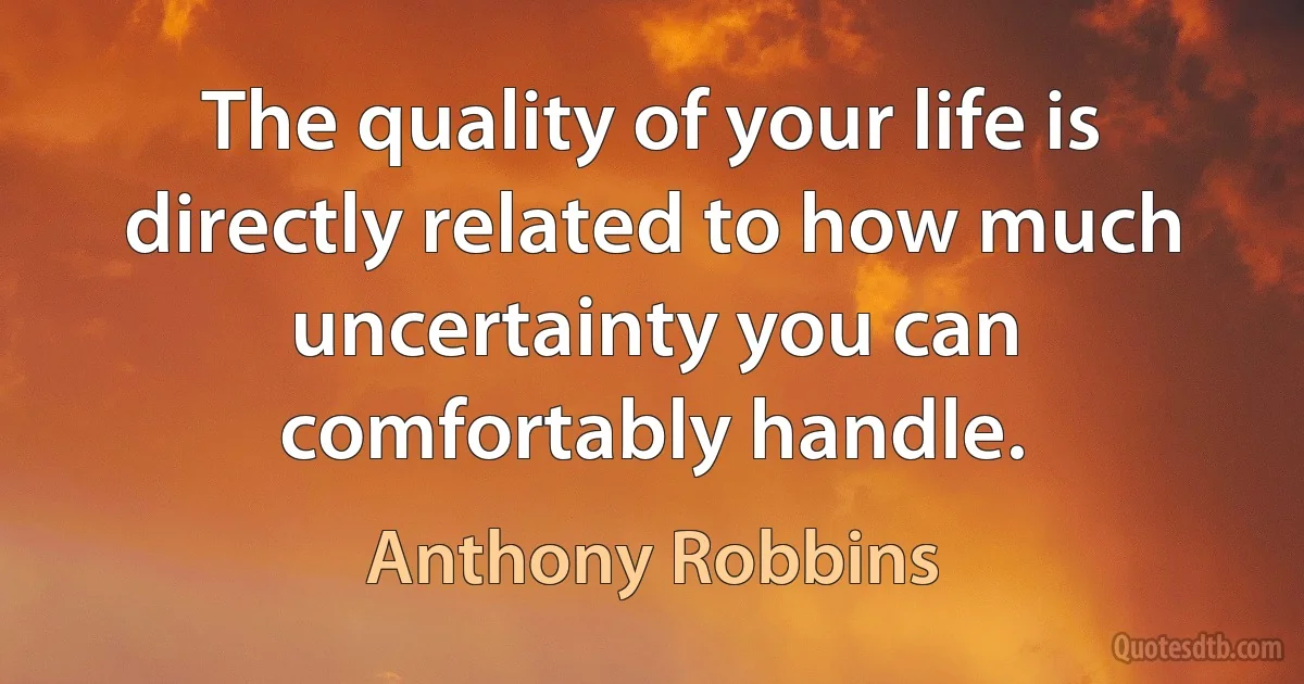 The quality of your life is directly related to how much uncertainty you can comfortably handle. (Anthony Robbins)