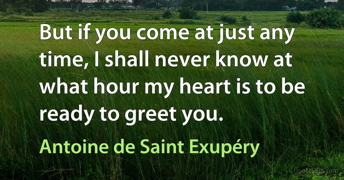 But if you come at just any time, I shall never know at what hour my heart is to be ready to greet you. (Antoine de Saint Exupéry)