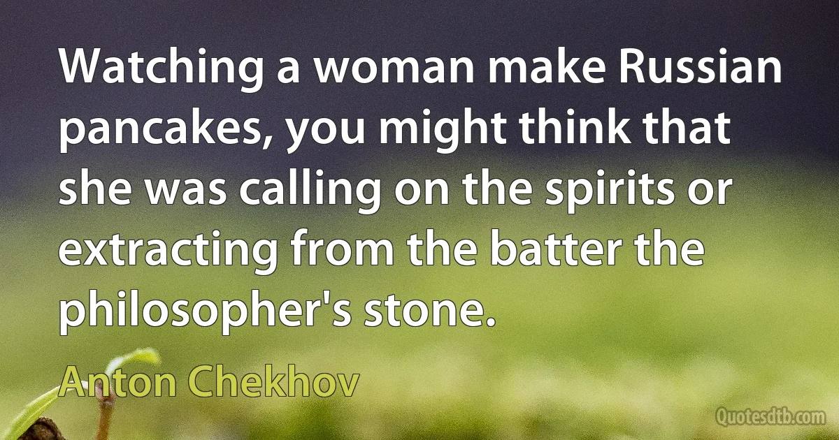 Watching a woman make Russian pancakes, you might think that she was calling on the spirits or extracting from the batter the philosopher's stone. (Anton Chekhov)