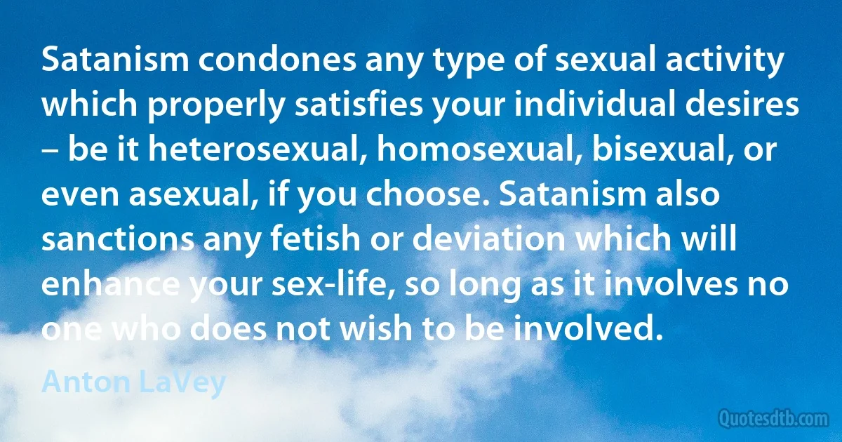 Satanism condones any type of sexual activity which properly satisfies your individual desires – be it heterosexual, homosexual, bisexual, or even asexual, if you choose. Satanism also sanctions any fetish or deviation which will enhance your sex-life, so long as it involves no one who does not wish to be involved. (Anton LaVey)