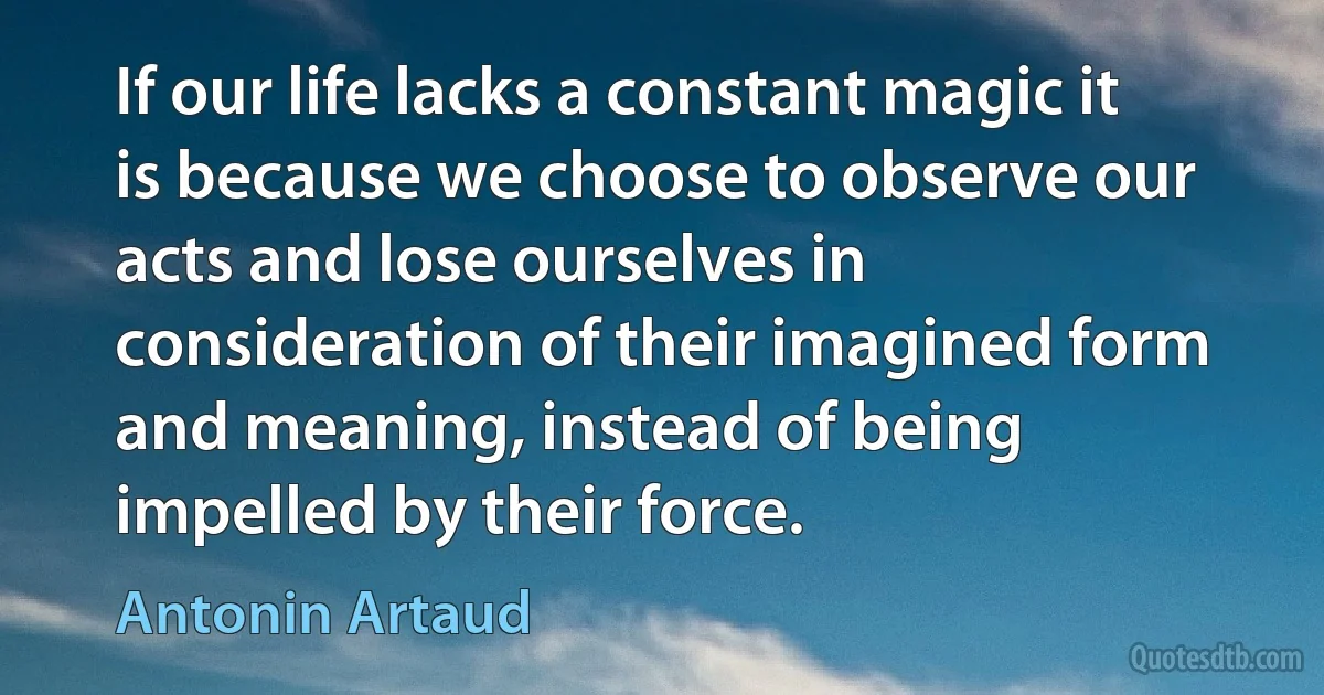 If our life lacks a constant magic it is because we choose to observe our acts and lose ourselves in consideration of their imagined form and meaning, instead of being impelled by their force. (Antonin Artaud)