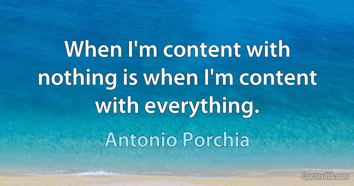 When I'm content with nothing is when I'm content with everything. (Antonio Porchia)