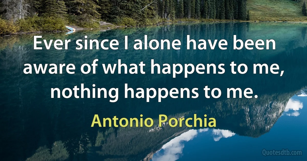 Ever since I alone have been aware of what happens to me, nothing happens to me. (Antonio Porchia)