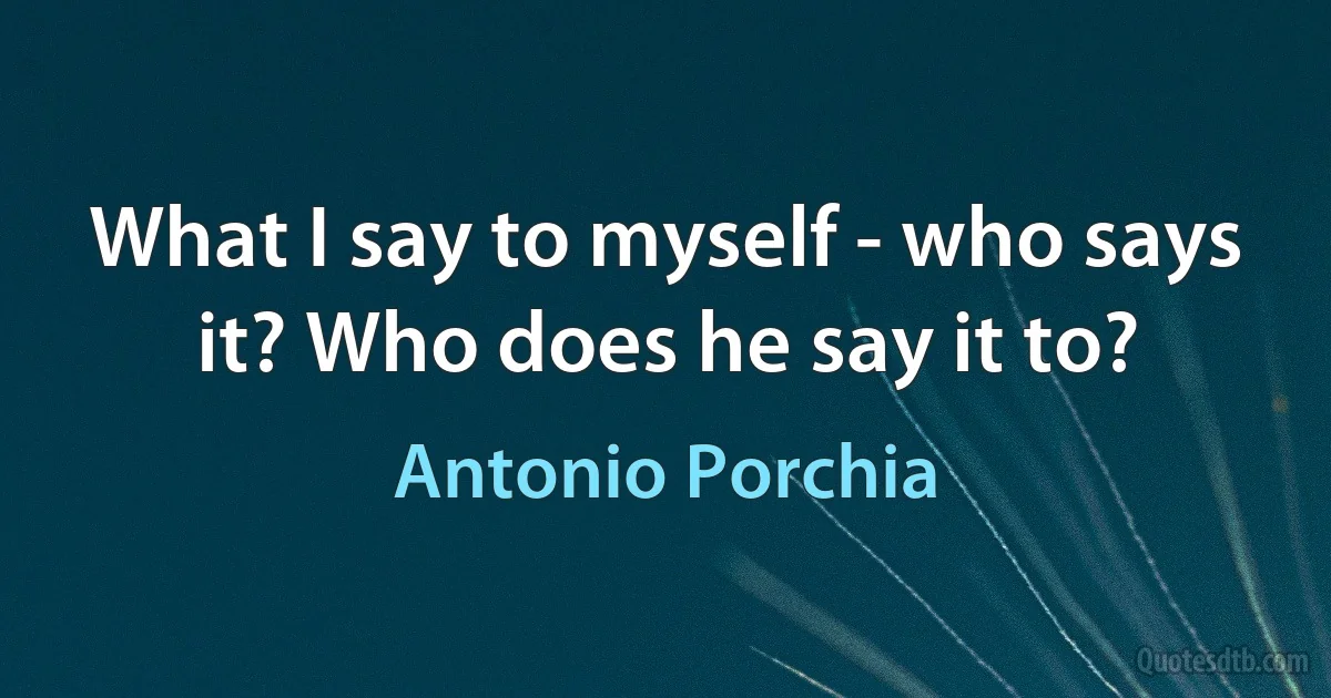 What I say to myself - who says it? Who does he say it to? (Antonio Porchia)