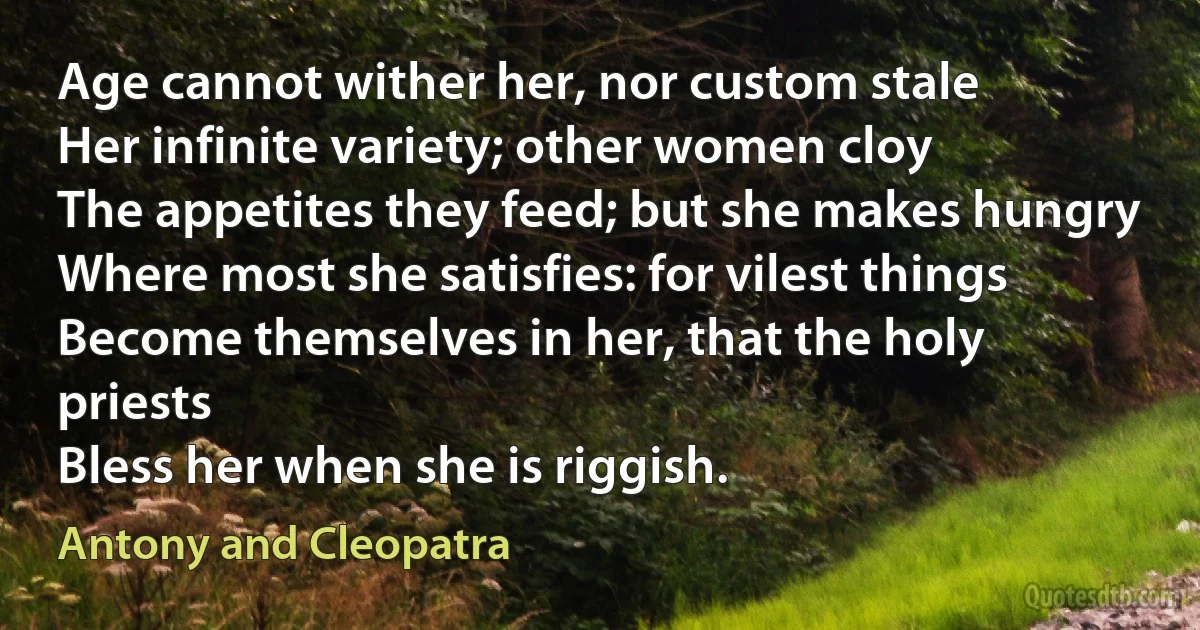 Age cannot wither her, nor custom stale
Her infinite variety; other women cloy
The appetites they feed; but she makes hungry
Where most she satisfies: for vilest things
Become themselves in her, that the holy priests
Bless her when she is riggish. (Antony and Cleopatra)