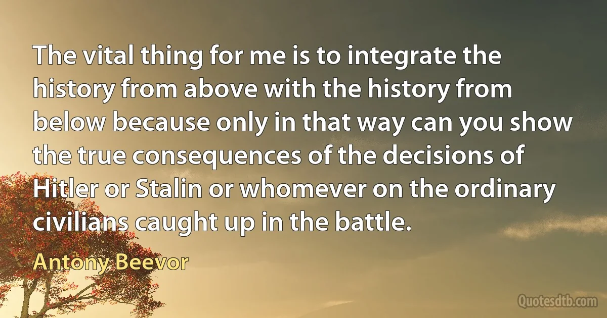 The vital thing for me is to integrate the history from above with the history from below because only in that way can you show the true consequences of the decisions of Hitler or Stalin or whomever on the ordinary civilians caught up in the battle. (Antony Beevor)