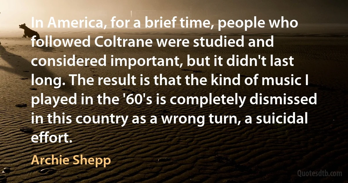 In America, for a brief time, people who followed Coltrane were studied and considered important, but it didn't last long. The result is that the kind of music I played in the '60's is completely dismissed in this country as a wrong turn, a suicidal effort. (Archie Shepp)