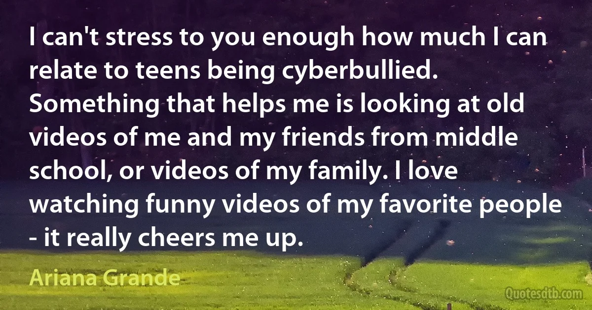 I can't stress to you enough how much I can relate to teens being cyberbullied. Something that helps me is looking at old videos of me and my friends from middle school, or videos of my family. I love watching funny videos of my favorite people - it really cheers me up. (Ariana Grande)