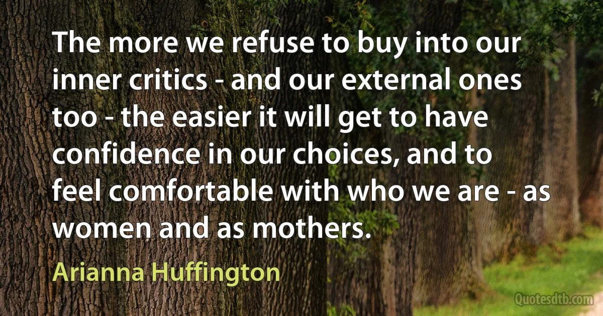 The more we refuse to buy into our inner critics - and our external ones too - the easier it will get to have confidence in our choices, and to feel comfortable with who we are - as women and as mothers. (Arianna Huffington)