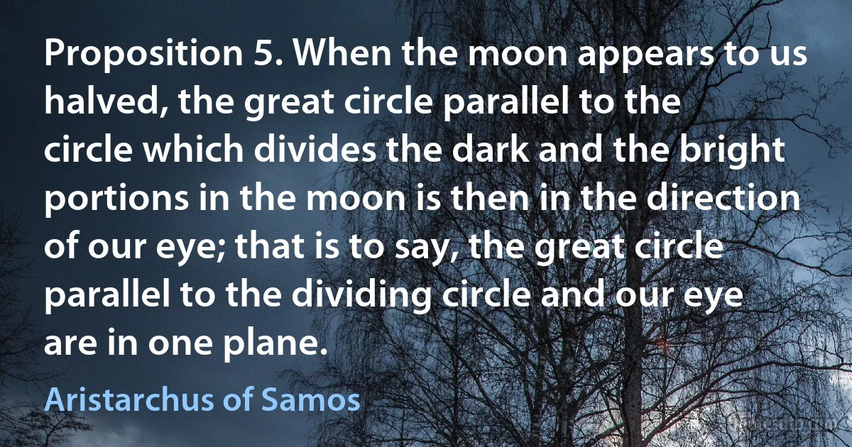 Proposition 5. When the moon appears to us halved, the great circle parallel to the circle which divides the dark and the bright portions in the moon is then in the direction of our eye; that is to say, the great circle parallel to the dividing circle and our eye are in one plane. (Aristarchus of Samos)