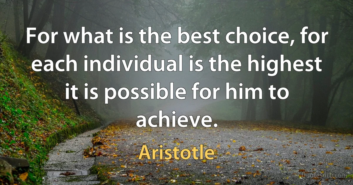 For what is the best choice, for each individual is the highest it is possible for him to achieve. (Aristotle)