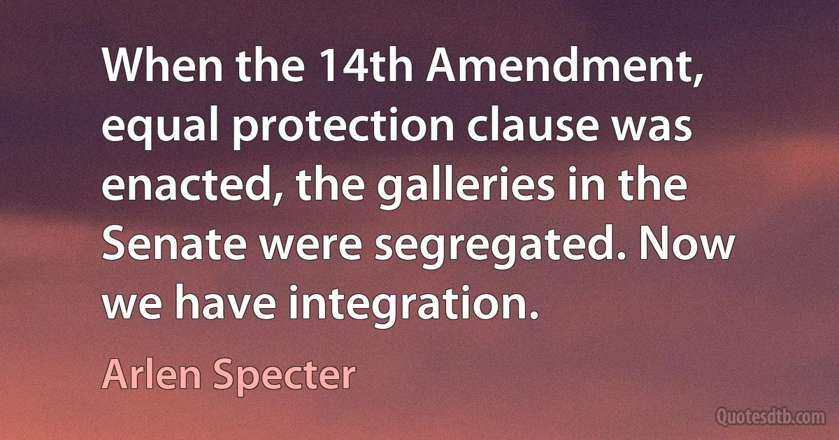 When the 14th Amendment, equal protection clause was enacted, the galleries in the Senate were segregated. Now we have integration. (Arlen Specter)