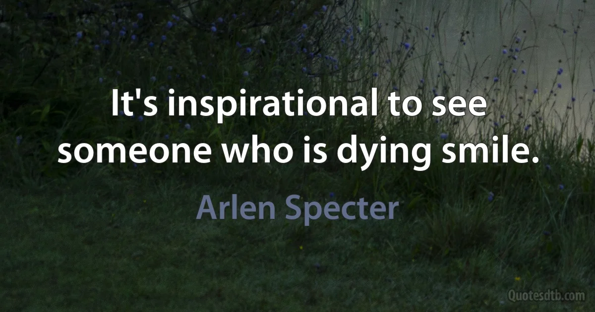 It's inspirational to see someone who is dying smile. (Arlen Specter)