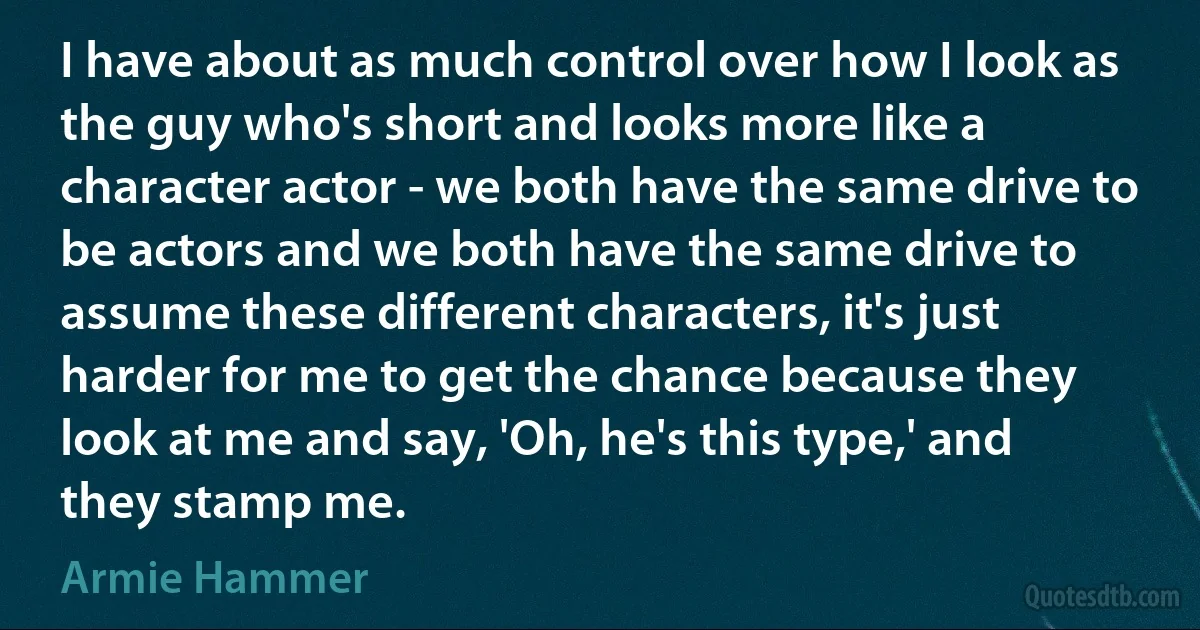 I have about as much control over how I look as the guy who's short and looks more like a character actor - we both have the same drive to be actors and we both have the same drive to assume these different characters, it's just harder for me to get the chance because they look at me and say, 'Oh, he's this type,' and they stamp me. (Armie Hammer)