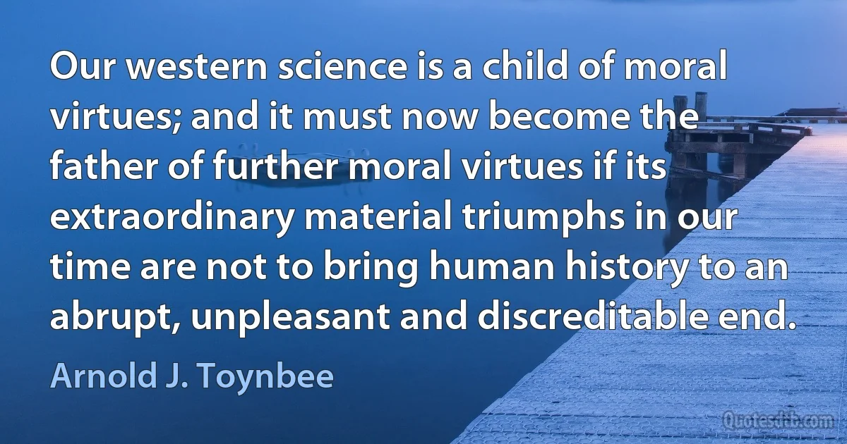 Our western science is a child of moral virtues; and it must now become the father of further moral virtues if its extraordinary material triumphs in our time are not to bring human history to an abrupt, unpleasant and discreditable end. (Arnold J. Toynbee)