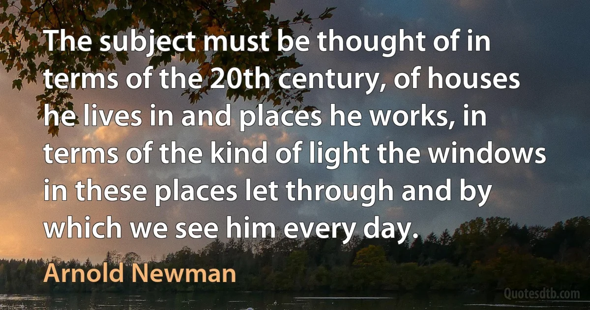 The subject must be thought of in terms of the 20th century, of houses he lives in and places he works, in terms of the kind of light the windows in these places let through and by which we see him every day. (Arnold Newman)