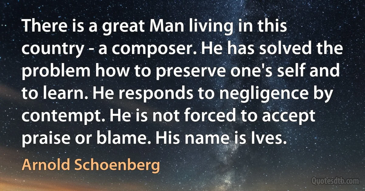 There is a great Man living in this country - a composer. He has solved the problem how to preserve one's self and to learn. He responds to negligence by contempt. He is not forced to accept praise or blame. His name is Ives. (Arnold Schoenberg)