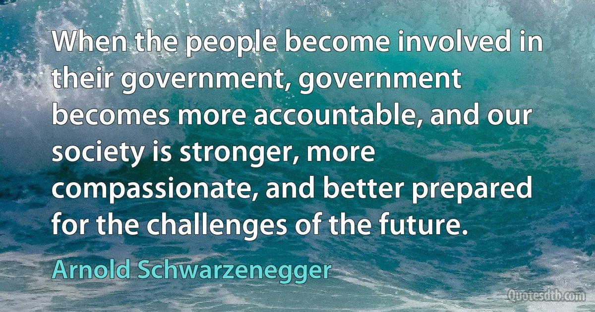 When the people become involved in their government, government becomes more accountable, and our society is stronger, more compassionate, and better prepared for the challenges of the future. (Arnold Schwarzenegger)