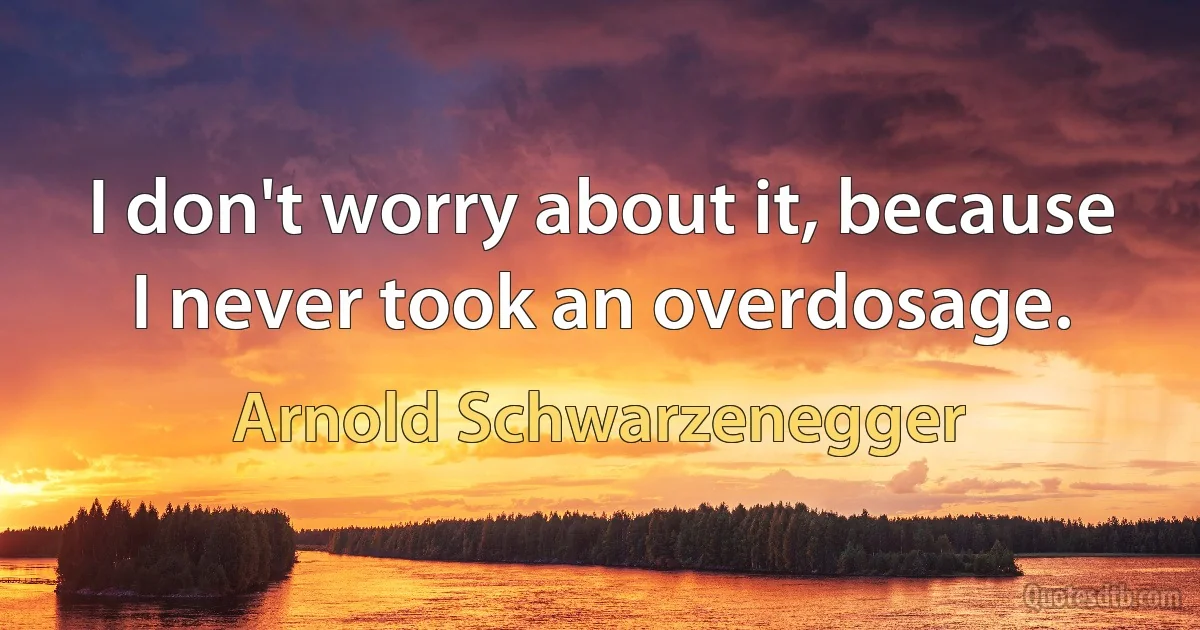 I don't worry about it, because I never took an overdosage. (Arnold Schwarzenegger)